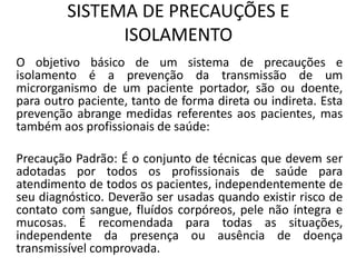 SISTEMA DE PRECAUÇÕES E
ISOLAMENTO
O objetivo básico de um sistema de precauções e
isolamento é a prevenção da transmissão de um
microrganismo de um paciente portador, são ou doente,
para outro paciente, tanto de forma direta ou indireta. Esta
prevenção abrange medidas referentes aos pacientes, mas
também aos profissionais de saúde:
Precaução Padrão: É o conjunto de técnicas que devem ser
adotadas por todos os profissionais de saúde para
atendimento de todos os pacientes, independentemente de
seu diagnóstico. Deverão ser usadas quando existir risco de
contato com sangue, fluídos corpóreos, pele não íntegra e
mucosas. É recomendada para todas as situações,
independente da presença ou ausência de doença
transmissível comprovada.
 