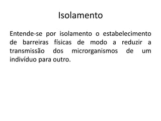 Isolamento
Entende-se por isolamento o estabelecimento
de barreiras físicas de modo a reduzir a
transmissão dos microrganismos de um
indivíduo para outro.
 