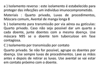 a ) Isolamento reverso : este isolamento é estabelecido para
proteger das infecções um indivíduo imunocomprometido.
Materiais : Quarto privado, Luvas de procedimentos,
Máscara comum, Avental de manga longa 8
b ) Isolamento para transmissão por via aérea ou gotículas:
Quarto privado. Caso não seja possível dar um quarto a
cada doente, junte doentes com a mesma doença. Use
máscara N95 se o doente tem tuberculose em fase
contagiosa.
C ) Isolamento por transmissão por contato
Quarto privado. Se não for possível, agrupe os doentes por
doença. Use sempre luvas de procedimentos. Lave as mãos
antes e depois de retirar as luvas. Use avental se vai estar
em contato próximo com o doente.
 