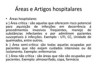 Áreas e Artigos hospitalares
• Áreas hospitalares
a ) Área crítica : são aquelas que oferecem risco potencial
para aquisição de infecções em decorrência á
procedimentos invasivos freqüentes, manejo de
substâncias infectantes e por admitirem pacientes
susceptíveis á infecções. Exemplo : UTI, CC, Unidade de
queimados, entre outros.
b ) Área semi-crítica: são todas aquelas ocupadas por
pacientes que não exijam cuidados intensivos ou de
isolamento. Exemplo: enfermarias
C ) Área não crítica : são áreas que não são ocupadas por
pacientes. Exemplo: almoxarifado, copa, farmácia
 