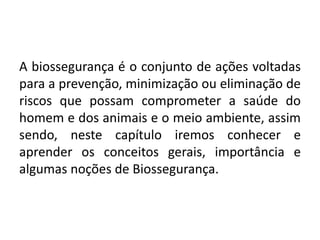 A biossegurança é o conjunto de ações voltadas
para a prevenção, minimização ou eliminação de
riscos que possam comprometer a saúde do
homem e dos animais e o meio ambiente, assim
sendo, neste capítulo iremos conhecer e
aprender os conceitos gerais, importância e
algumas noções de Biossegurança.
 