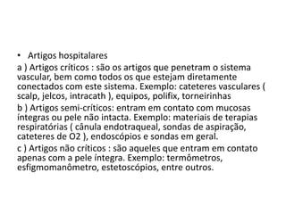 • Artigos hospitalares
a ) Artigos críticos : são os artigos que penetram o sistema
vascular, bem como todos os que estejam diretamente
conectados com este sistema. Exemplo: cateteres vasculares (
scalp, jelcos, intracath ), equipos, polifix, torneirinhas
b ) Artigos semi-críticos: entram em contato com mucosas
íntegras ou pele não intacta. Exemplo: materiais de terapias
respiratórias ( cânula endotraqueal, sondas de aspiração,
cateteres de O2 ), endoscópios e sondas em geral.
c ) Artigos não críticos : são aqueles que entram em contato
apenas com a pele íntegra. Exemplo: termômetros,
esfigmomanômetro, estetoscópios, entre outros.
 