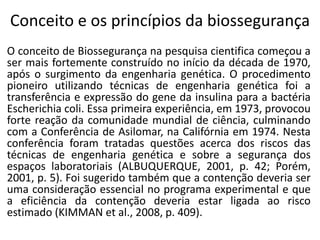 Conceito e os princípios da biossegurança
O conceito de Biossegurança na pesquisa cientifica começou a
ser mais fortemente construído no início da década de 1970,
após o surgimento da engenharia genética. O procedimento
pioneiro utilizando técnicas de engenharia genética foi a
transferência e expressão do gene da insulina para a bactéria
Escherichia coli. Essa primeira experiência, em 1973, provocou
forte reação da comunidade mundial de ciência, culminando
com a Conferência de Asilomar, na Califórnia em 1974. Nesta
conferência foram tratadas questões acerca dos riscos das
técnicas de engenharia genética e sobre a segurança dos
espaços laboratoriais (ALBUQUERQUE, 2001, p. 42; Porém,
2001, p. 5). Foi sugerido também que a contenção deveria ser
uma consideração essencial no programa experimental e que
a eficiência da contenção deveria estar ligada ao risco
estimado (KIMMAN et al., 2008, p. 409).
 