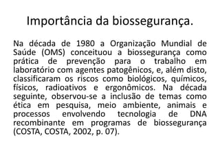 Importância da biossegurança.
Na década de 1980 a Organização Mundial de
Saúde (OMS) conceituou a biossegurança como
prática de prevenção para o trabalho em
laboratório com agentes patogênicos, e, além disto,
classificaram os riscos como biológicos, químicos,
físicos, radioativos e ergonômicos. Na década
seguinte, observou-se a inclusão de temas como
ética em pesquisa, meio ambiente, animais e
processos envolvendo tecnologia de DNA
recombinante em programas de biossegurança
(COSTA, COSTA, 2002, p. 07).
 