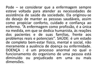 Pode – se considerar que a enfermagem sempre
esteve voltada para atender as necessidades de
assistência de saúde da sociedade. Ela originou-se
do desejo de manter as pessoas saudáveis, assim
como propiciar conforto, cuidado e confiança ao
enfermo. “A enfermagem como profissão, é a única
na medida, em que se dedica humanista, ás reações
dos pacientes e de suas famílias, frente aos
problemas reais e potenciais‘’. SAÚDE: é um estado
de completo bem-estar físico, mental e social, não
meramente a ausência de doença ou enfermidade.
DOENÇA : é um processo anormal no qual o
funcionamento do organismo de uma pessoa está
diminuído ou prejudicado em uma ou mais
dimensões.
 