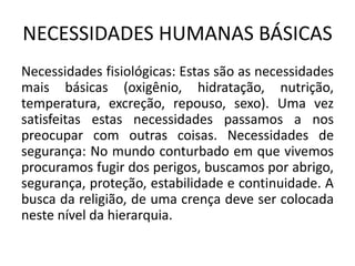 NECESSIDADES HUMANAS BÁSICAS
Necessidades fisiológicas: Estas são as necessidades
mais básicas (oxigênio, hidratação, nutrição,
temperatura, excreção, repouso, sexo). Uma vez
satisfeitas estas necessidades passamos a nos
preocupar com outras coisas. Necessidades de
segurança: No mundo conturbado em que vivemos
procuramos fugir dos perigos, buscamos por abrigo,
segurança, proteção, estabilidade e continuidade. A
busca da religião, de uma crença deve ser colocada
neste nível da hierarquia.
 