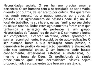 Necessidades sociais: O ser humano precisa amar e
pertencer. O ser humano tem a necessidade de ser amado,
querido por outros, de ser aceito por outros. Nós queremos
nos sentir necessários a outras pessoas ou grupos de
pessoas. Esse agrupamento de pessoas pode ser, no seu
local de trabalho, na sua igreja, na sua família, no seu clube
ou na sua torcida. Todos estes agrupamentos fazem com que
tenhamos a sensação de pertencer a um grupo.
Necessidades de "status" ou de estima: O ser humano busca
ser competente, alcançar objetivos, obter aprovação e
ganhar reconhecimento. Necessidade de auto-realização: O
ser humano busca a sua realização como pessoa, a
demonstração prática da realização permitida e alavancada
pelo seu potencial único. O ser humano pode buscar
conhecimento, experiências estéticas e metafísicas, ou
mesmo a busca de Deus. Os profissionais de saúde
preocupam-se que estas necessidades básicas sejam
proporcionadas aos pacientes que buscam assistência.
 