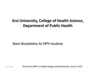 Teresa Kisi (MPH in Epidemiology and Biostatistics, Assist. Prof.)
Basic Biostatistics for MPH students
11/17/2018 1
Arsi University, College of Health Science,
Department of Public Health
 