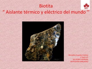 Biotita
“ Aislante térmico y eléctrico del mundo ’’
Remedios Guardia JIménez
2º Bach (C)
IES PEDRO ESPINOSA
ANTEQUERA (MÁLAGA))
 