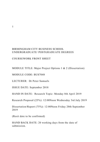 1
BIRMINGHAM CITY BUSINESS SCHOOL
UNDERGRADUATE/ POSTGRADUATE DEGREES
COURSEWORK FRONT SHEET
MODULE TITLE: Major Project Options 1 & 2 (Dissertation)
MODULE CODE: BUS7048
LECTURER: Dr Peter Samuels
ISSUE DATE: September 2018
HAND IN DATE: Research Topic: Monday 8th April 2019
Research Proposal (25%): 12:00Noon Wednesday 3rd July 2019
Dissertation/Report (75%): 12:00Noon Friday 20th September
2019
(Resit date to be confirmed)
HAND BACK DATE: 20 working days from the date of
submission.
 