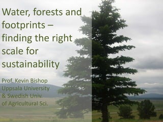 Water, forests and
footprints –
finding the right
scale for
sustainability
Prof. Kevin Bishop
Uppsala University
& Swedish Univ.
of Agricultural Sci.

 