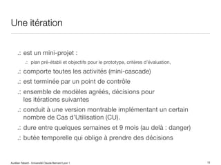 Aurélien Tabard - Université Claude Bernard Lyon 1
Une itération
.: est un mini-projet :
.: plan pré-établi et objectifs pour le prototype, critères d’évaluation,
.: comporte toutes les activités (mini-cascade)
.: est terminée par un point de contrôle
.: ensemble de modèles agréés, décisions pour
les itérations suivantes
.: conduit à une version montrable implémentant un certain
nombre de Cas d’Utilisation (CU).
.: dure entre quelques semaines et 9 mois (au delà : danger)
.: butée temporelle qui oblige à prendre des décisions
15
 