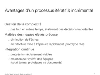 Aurélien Tabard - Université Claude Bernard Lyon 1
Avantages d’un processus itératif & incrémental
Gestion de la complexité
.: pas tout en même temps, étalement des décisions importantes
Maîtrise des risques élevés précoce
.: diminution de l’échec
.: architecture mise à l’épreuve rapidement (prototype réel)
Intégration continue
.: progrès immédiatement visibles
.: maintien de l’intérêt des équipes
(court terme, prototypes vs documents)
17
 