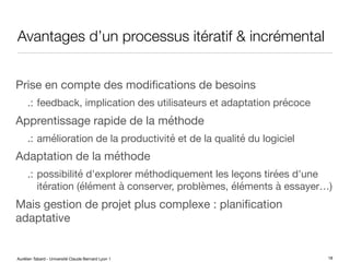 Aurélien Tabard - Université Claude Bernard Lyon 1
Avantages d’un processus itératif & incrémental
Prise en compte des modifications de besoins
.: feedback, implication des utilisateurs et adaptation précoce
Apprentissage rapide de la méthode
.: amélioration de la productivité et de la qualité du logiciel
Adaptation de la méthode
.: possibilité d'explorer méthodiquement les leçons tirées d'une
itération (élément à conserver, problèmes, éléments à essayer…)
Mais gestion de projet plus complexe : planification
adaptative
18
 