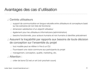 Aurélien Tabard - Université Claude Bernard Lyon 1
Avantages des cas d’utilisation
.: Centrés utilisateurs
.: support de communication en langue naturelle entre utilisateurs et concepteurs basé
sur les scénarios (et non liste de fonctions)
.: dimension satisfaction d’un objectif utilisateur
.: également pour les utilisateurs informaticiens (administration)
.: besoins fonctionnels, pour acteurs humains et non humains à identifier précisément
.: Assurent la traçabilité par rapports aux besoins de toute décision
de conception sur l’ensemble du projet
.: tout modèle peut se référer in fine à un CU
.: Fournissent une vision commune aux participants du projet
.: management, conception, qualité, marketing, etc.
.: Attention :
.: créer de bons CU est un art (voir prochain cours)
23
 