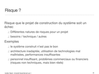 Aurélien Tabard - Université Claude Bernard Lyon 1
Risque ?
Risque que le projet de construction du système soit un
échec
.: Diﬀérentes natures de risques pour un projet
.: besoins / technique / autres
Exemples
.: le système construit n’est pas le bon
.: architecture inadaptée, utilisation de technologies mal
maîtrisées, performances insuﬃsantes
.: personnel insuﬃsant, problèmes commerciaux ou financiers
(risques non techniques, mais bien réels)
25
 