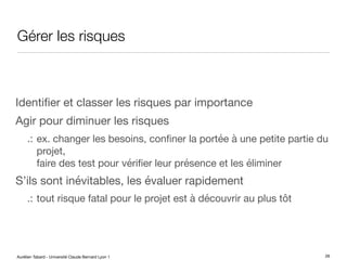 Aurélien Tabard - Université Claude Bernard Lyon 1
Gérer les risques
Identifier et classer les risques par importance
Agir pour diminuer les risques
.: ex. changer les besoins, confiner la portée à une petite partie du
projet,
faire des test pour vérifier leur présence et les éliminer
S’ils sont inévitables, les évaluer rapidement
.: tout risque fatal pour le projet est à découvrir au plus tôt
26
 
