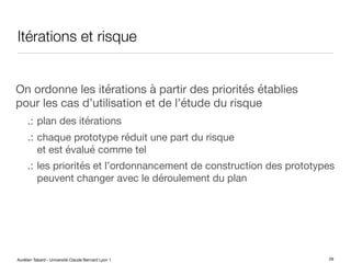 Aurélien Tabard - Université Claude Bernard Lyon 1
Itérations et risque
On ordonne les itérations à partir des priorités établies
pour les cas d’utilisation et de l’étude du risque
.: plan des itérations
.: chaque prototype réduit une part du risque
et est évalué comme tel
.: les priorités et l’ordonnancement de construction des prototypes
peuvent changer avec le déroulement du plan
29
 