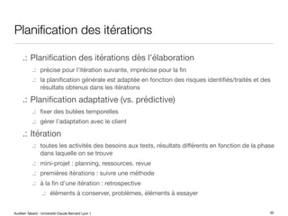 Aurélien Tabard - Université Claude Bernard Lyon 1
Planification des itérations
.: Planification des itérations dès l’élaboration
.: précise pour l’itération suivante, imprécise pour la fin
.: la planification générale est adaptée en fonction des risques identifiés/traités et des
résultats obtenus dans les itérations
.: Planification adaptative (vs. prédictive)
.: fixer des butées temporelles
.: gérer l’adaptation avec le client
.: Itération
.: toutes les activités des besoins aux tests, résultats diﬀérents en fonction de la phase
dans laquelle on se trouve
.: mini-projet : planning, ressources, revue
.: premières itérations : suivre une méthode
.: à la fin d’une itération : retrospective
.: éléments à conserver, problèmes, éléments à essayer
30
 