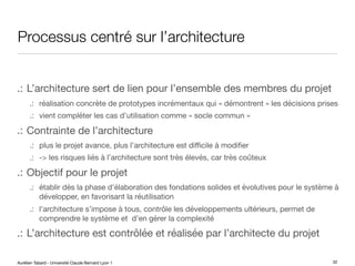 Aurélien Tabard - Université Claude Bernard Lyon 1
Processus centré sur l’architecture
.: L’architecture sert de lien pour l’ensemble des membres du projet
.: réalisation concrète de prototypes incrémentaux qui « démontrent » les décisions prises
.: vient compléter les cas d’utilisation comme « socle commun »
.: Contrainte de l’architecture
.: plus le projet avance, plus l’architecture est diﬃcile à modifier
.: -> les risques liés à l’architecture sont très élevés, car très coûteux
.: Objectif pour le projet
.: établir dès la phase d’élaboration des fondations solides et évolutives pour le système à
développer, en favorisant la réutilisation
.: l’architecture s’impose à tous, contrôle les développements ultérieurs, permet de
comprendre le système et d’en gérer la complexité
.: L’architecture est contrôlée et réalisée par l’architecte du projet
32
 