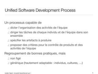 Aurélien Tabard - Université Claude Bernard Lyon 1
Unified Software Development Process
Un processus capable de
.: dicter l’organisation des activités de l’équipe
.: diriger les tâches de chaque individu et de l’équipe dans son
ensemble
.: spécifier les artefacts à produire
.: proposer des critères pour le contrôle de produits et des
activités de l’équipe
Regroupement de bonnes pratiques, mais
.: non figé
.: générique (hautement adaptable : individus, cultures, …)
6
 