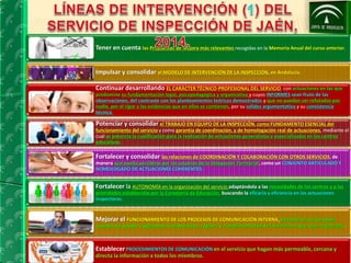 Tener en cuenta las Propuestas de Mejora más relevantes recogidas en la Memoria Anual del curso anterior. 
Impulsar y consolidar el MODELO DE INTERVENCIÓN DE LA INSPECCIÓN, en Andalucía. 
Continuar desarrollando EL CARÁCTER TÉCNICO-PROFESIONAL DEL SERVICIO. con actuaciones en las que 
predomine su fundamentación legal, psicopedagógica y organizativa y cuyos INFORMES sean fruto de las 
observaciones, del contraste con los planteamientos teóricos demostrados y que no puedan ser refutados por 
nadie, por el rigor y las evidencias que en ellos se contienen, por su solidez argumentativa y su consistencia 
técnica. 
Potenciar y consolidar el TRABAJO EN EQUIPO DE LA INSPECCIÓN. como FUNDAMENTO ESENCIAL del 
funcionamiento del servicio y como garantía de coordinación, y de homologación real de actuaciones, mediante el 
cual se potencia la cualificación para la realización de actuaciones generalistas y especializadas en los centros 
educativos. 
Fortalecer y consolidar las relaciones de COORDINACIÓN Y COLABORACIÓN CON OTROS SERVICIOS, de 
manera que pueda percibirse por los usuarios de la Delegación Territorial, como un CONJUNTO ARTICULADO Y 
HOMOLOGADO DE ACTUACIONES COHERENTES. 
Fortalecer la AUTONOMÍA en la organización del servicio adaptándola a las necesidades de los centros y a las 
prioridades establecidas por la Consejería de Educación, buscando la eficacia y eficiencia en las actuaciones 
inspectoras. 
Mejorar el FUNCIONAMIENTO DE LOS PROCESOS DE COMUNICACIÓN INTERNA, evitando el uso de papel 
cuando sea posible y agilizando la elaboración, registro y cumplimentación de los informes que sean requeridos. 
Establecer PROCEDIMIENTOS DE COMUNICACIÓN en el servicio que hagan más permeable, cercana y 
directa la información a todos los miembros. 
 