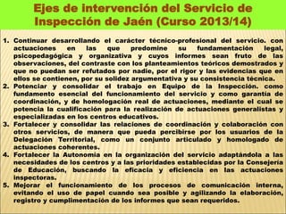 Ejes de intervención del Servicio de 
Inspección de Jaén (Curso 2013/14) 
1. Continuar desarrollando el carácter técnico-profesional del servicio. con 
actuaciones en las que predomine su fundamentación legal, 
psicopedagógica y organizativa y cuyos informes sean fruto de las 
observaciones, del contraste con los planteamientos teóricos demostrados y 
que no puedan ser refutados por nadie, por el rigor y las evidencias que en 
ellos se contienen, por su solidez argumentativa y su consistencia técnica. 
2. Potenciar y consolidar el trabajo en Equipo de la Inspección. como 
fundamento esencial del funcionamiento del servicio y como garantía de 
coordinación, y de homologación real de actuaciones, mediante el cual se 
potencia la cualificación para la realización de actuaciones generalistas y 
especializadas en los centros educativos. 
3. Fortalecer y consolidar las relaciones de coordinación y colaboración con 
otros servicios, de manera que pueda percibirse por los usuarios de la 
Delegación Territorial, como un conjunto articulado y homologado de 
actuaciones coherentes. 
4. Fortalecer la Autonomía en la organización del servicio adaptándola a las 
necesidades de los centros y a las prioridades establecidas por la Consejería 
de Educación, buscando la eficacia y eficiencia en las actuaciones 
inspectoras. 
5. Mejorar el funcionamiento de los procesos de comunicación interna, 
evitando el uso de papel cuando sea posible y agilizando la elaboración, 
registro y cumplimentación de los informes que sean requeridos. 
 
