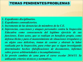 TEMAS PENDIENTES/PROBLEMAS 
1. Expedientes disciplinarios. 
2. Expedientes contradictorios. 
3. Incremento de las denuncias de miembros de la C.E. 
4. Injerencias, coacciones y ataques personales contra la Inspección 
Educativa como consecuencia del legítimo ejercicio de sus 
funciones. Estos actos, que se realizan en beneficio propio, como 
defensa ilícita y para el mantenimiento de situaciones irregulares y 
en algún caso delictivas, tratan de coartar y obstruir la labor 
realizada por la Inspección, para evitar que se sigan investigando 
determinados hechos (falsificaciones de documentos, informes 
sobre graves arbitrariedades e incumplimientos). 
5. Se prevén cambios de zona para el curso escolar 2014/15. Se 
utilizarán criterios técnicos y normativos. 
 