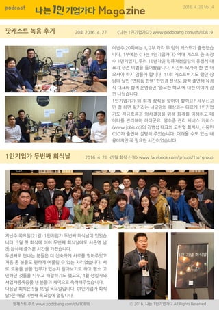 podcast 2016. 4. 29 Vol. 4
팟캐스트 주소 www.podbbang.com/ch/10819 ⓒ 2016, 나는 1인기업가다 All Rights Reserved
20회 2016. 4. 27
2016. 4. 21
<나는 1인기업가다> www.podbbang.com/ch/10819
<5월 회식 신청> www.facebook.com/groups/1to1group
이번주 20회에는 1, 2부 각각 두 팀의 게스트가 출연했습
니다. 1부에는 <나는 1인기업가다> 역대 게스트 중 최장
수 1인기업가, 무려 16년차인 인퓨쳐컨설팅의 유정식 대
표가 생존 비법을 들어봤습니다. 시간이 모자라 한 번 더
오셔야 하지 않을까 합니다. 11회 게스트이기도 했던 상
담의 달인 '연희동 한쌤' 한민경 선생도 깜짝 출연해 유정
식 대표와 함께 운영중인 '중요한 학교'에 대한 이야기 잠
깐 나눴습니다.
1인기업가가 왜 회계 상식을 알아야 할까요? 세무신고
만 잘 하면 될거라는 너굴양의 예상과는 다르게 1인기업
가도 자금흐름과 의사결정을 위해 회계를 이해하고 데
이터를 관리해야 하더군요. 영수증 관리 서비스 자비스
(www.jobis.co)의 김범섭 대표와 고한얼 회계사, 신동민
CSO가 출연해 설명해 주었습니다. 어려울 수도 있는 내
용이지만 꼭 필요한 시간이었습니다.
지난주 목요일(21일) 1인기업가 두번째 회식날이 있었습
니다. 3월 첫 회식에 이어 두번째 회식날에도 서른명 남
짓 참석해 즐거운 시간을 가졌습니다.
두번째로 만나는 분들은 더 친숙하게 서로를 맞아주었고
처음 온 분들도 편하게 어울릴 수 있는 자리였습니다. 서
로 도움을 받을 업무가 있는지 알아보기도 하고 평소 고
민하던 것들을 나누고 해결하기도 했고요, 4월 생일자와
사업자등록증을 낸 분들과 케익으로 축하해주었습니다.
다음달 회식은 5월 19일 목요일입니다. <1인기업가 회식
날>은 매달 세번째 목요일에 열립니다.
 