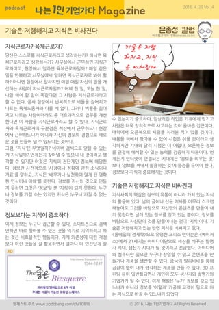 당시ㄷpodcast 2016. 4. 29 Vol. 4
팟캐스트 주소 www.podbbang.com/ch/10819 ⓒ 2016, 나는 1인기업가다 All Rights Reserved
지식근로자? 육체근로자?
당신은 스스로를 지식근로자라고 생각하는가? 아니면 육
체근로자라고 생각하는가? 사무실에서 근무하면 지식근
로자이고, 현장에서 일하면 육체근로자일까? 매일 같은
일을 반복하고 사무실에서 일하면 지식근로자로 봐야 할
까? 아니면 현장에서 일하지만 매일 매일 자신의 일을 개
선하는 사람이 지식근로자일까? 어제 한 일, 오늘 한 일,
내일 해야 할 일이 똑같다면 그 사람은 지식근로자라고
할 수 없다. 공사 현장에서 반복적으로 벽돌을 짊어지고
나르는 육체노동자와 다를 게 없다. 그러나 벽돌을 짊어
지고 나르는 사람이더라도 좀 더효과적으로 업무를 개선
한다면 이 사람을 지식근로자라고 할 수 있다. 지식근로
자와 육체근로자의 구분점은 책상에서 근무하느냐 현장
에서 근무하느냐가 아니라 자신의 정보와 경험으로 새로
운 것을 만들어 낼 수 있느냐는 것이다.
그럼, '지식'은 무엇일까? 네이버 검색으로 얻을 수 있는
게 지식일까? 언제든지 찾아낼 수 있으니 내 것이라고 생
각할 수 있지만 이것은 지식의 전단계인 정보에 해당한
다. 정보란 사전적으로 '사정이나 정황에 관한 소식이나
자료'를 말하고, 지식은 '배우거나 실천하여 알게 된 명확
한 인식이나 이해'를 뜻한다. 정보를 자신의 것으로 만들
지 못하면 그것은 ‘정보’일 뿐 ‘지식’이 되지 못한다. 누구
나 정보를 가질 수는 있지만 지식은 누구나 가질 수 없는
것이다.
정보보다는 지식이 중요하다
이제 정보는 누구나 접근할 수 있다. 스마트폰으로 검색
만하면 바로 찾아볼 수 있는 것을 억지로 기억하려고 하
는 것은 비효율적인 행동이다. 기계 의존성에 대한 걱정
보다 이런 것들을 잘 활용하면서 얼마나 더 인간답게 살
비즈웹코리아 대표(oneceo.co.kr)
수 있는지가 중요하다. 일상적인 작업은 기계에게 맞기고
사람은 더욱 창의적으로 사고하는 것이 올바른 접근이다.
대학에서 오픈북으로 시험을 치러본 적이 있을 것이다.
내용을 책에서 찾아볼 수 있어 시험은 쉬울 것이라고 생
각하지만 기대와 달리 시험은 더 어렵다. 오픈북은 정보
를 연결해 해석할 수 있는 능력을 검증하기 때문이다. 언
제든지 인터넷이 연결되는 시대에는 '정보를 외우는 것'
보다 '정보를 꺼내서 활용하는 것'에 중점을 두어야 한다.
정보보다 지식이 중요해지는 것이다.
기술은 저렴해지고 지식은 비싸진다
지식사회의 핵심은 정보의 유통이 아니라 가치 있는 지식
의 활용에 있다. 남의 글이나 신문 기사를 아무리 스크랩
해놓아도 그것을 바탕으로 자신만의 콘텐츠를 만들어 내
지 못한다면 널려 있는 정보를 갖고 있는 뿐이다. 정보를
바탕으로 자신만의 것을 만들어내는 것이 '지식'이다. 기
술은 저렴해지고 있는 반면 지식은 비싸지고 있다.
<롱테일의 경제학>으로 유명한 크리스 앤더슨은 <메이커
스>에서 21세기는 아이디어만으로 세상을 바꾸는 발명
자 시대, 생산자 시대가 될 것이라고 전망했다. 아이디어
와 컴퓨터만 있으면 누구나 창업할 수 있고 콘텐츠를 만
들거나 제품을 생산할 수 있다. 중국의 알리바바를 통해
공장이 없이 내가 생각하는 제품을 만들 수 있다. 3D 프
린팅 등이 일반화되면서 개인이 모두 생산자와 발명가와
기업가가 될 수 있다. 이제 핵심은 ‘누가’ 정보를 갖고 있
느냐가 아니라 정보를 ‘어떻게’ 가공해 고객이 필요로 하
는 지식으로 바꿀 수 있느냐가 되었다.
 