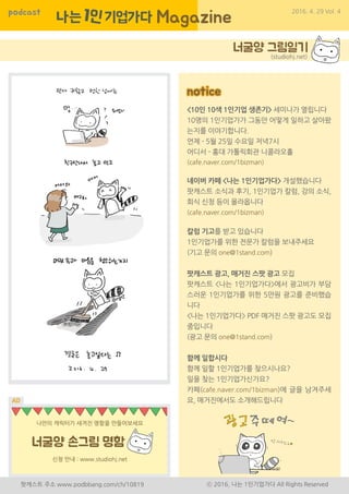 podcast 2016. 4. 29 Vol. 4
팟캐스트 주소 www.podbbang.com/ch/10819 ⓒ 2016, 나는 1인기업가다 All Rights Reserved
<10인 10색 1인기업 생존기> 세미나가 열립니다
10명의 1인기업가가 그동안 어떻게 일하고 살아왔
는지를 이야기합니다.
언제 - 5월 25일 수요일 저녁7시
어디서 - 홍대 가톨릭회관 니콜라오홀
(cafe.naver.com/1bizman)
네이버 카페 <나는 1인기업가다> 개설했습니다
팟캐스트 소식과 후기, 1인기업가 칼럼, 강의 소식,
회식 신청 등이 올라옵니다
(cafe.naver.com/1bizman)
칼럼 기고를 받고 있습니다
1인기업가를 위한 전문가 칼럼을 보내주세요
(기고 문의 one@1stand.com)
팟캐스트 광고, 매거진 스팟 광고 모집
팟캐스트 <나는 1인기업가다>에서 광고비가 부담
스러운 1인기업가를 위한 5만원 광고를 준비했습
니다
<나는 1인기업가다> PDF 매거진 스팟 광고도 모집
중입니다
(광고 문의 one@1stand.com)
함께 일합시다
함께 일할 1인기업가를 찾으시나요?
일을 찾는 1인기업가신가요?
카페(cafe.naver.com/1bizman)에 글을 남겨주세
요, 매거진에서도 소개해드립니다
notice
(studiohj.net)
 