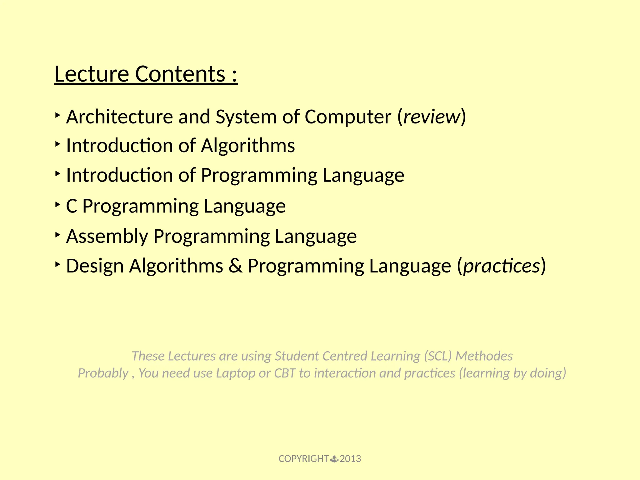 COPYRIGHT2013 Lecture Contents : ‣ Architecture and System of Computer (review) ‣ Introduction of Algorithms ‣ Introduction of Programming Language ‣ C Programming Language ‣ Assembly Programming Language ‣ Design Algorithms & Programming Language (practices) These Lectures are using Student Centred Learning (SCL) Methodes Probably , You need use Laptop or CBT to interaction and practices (learning by doing) 