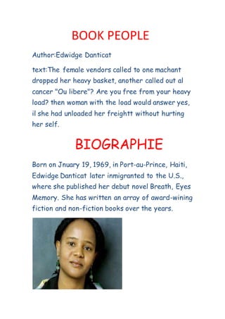 BOOK PEOPLE
Author:Edwidge Danticat
text:The female vendors called to one machant
dropped her heavy basket, another called out al
cancer "Ou libere"? Are you free from your heavy
load? then woman with the load would answer yes,
il she had unloaded her freightt without hurting
her self.
BIOGRAPHIE
Born on Jnuary 19, 1969, in Port-au-Prince, Haiti,
Edwidge Danticat later inmigranted to the U.S.,
where she published her debut novel Breath, Eyes
Memory. She has written an array of award-wining
fiction and non-fiction books over the years.
 