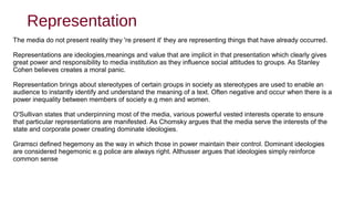 Representation
The media do not present reality they 're present it' they are representing things that have already occurred.
Representations are ideologies,meanings and value that are implicit in that presentation which clearly gives
great power and responsibility to media institution as they influence social attitudes to groups. As Stanley
Cohen believes creates a moral panic.
Representation brings about stereotypes of certain groups in society as stereotypes are used to enable an
audience to instantly identify and understand the meaning of a text. Often negative and occur when there is a
power inequality between members of society e.g men and women.
O'Sullivan states that underpinning most of the media, various powerful vested interests operate to ensure
that particular representations are manifested. As Chomsky argues that the media serve the interests of the
state and corporate power creating dominate ideologies.
Gramsci defined hegemony as the way in which those in power maintain their control. Dominant ideologies
are considered hegemonic e.g police are always right. Althusser argues that ideologies simply reinforce
common sense
 