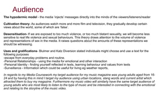 Audience
The hypodermic model - the media ‘injects’ messages directly into the minds of the viewers/listeners/reader
Cultivation theory- As audiences watch more and more film and television, they gradually develop certain
views about the world, some of which are ‘false’.
Desensitisation- If we are exposed to too much violence, or too much blatant sexuality, we will become less
sensitive to real life violence and sexual behaviours. This theory draws attention to the volume of violence
and representations of sex in the media. It raises questions about the amounts of these representations we
should be witnessing.
Uses and gratifications- Blulmer and Katz Diversion stated individuals might choose and use a text for the
following purposes
-escape from everyday problems and routine.
-Personal Relationships - using the media for emotional and other interaction
-Personal Identity - finding yourself reflected in texts, learning behaviour and values from texts
-Surveillance - Information which could be useful for living eg weather reports,
In regards to my Media Coursework my target audience for my music magazine was young adults aged from 16-
24 and by having this in mind I target my audience using urban locations, slang words and current artist which
attracted them to buy my magazine. Furthermore my music video will similarly have the same target audience of
young adults who are most likely to listen to the type of music and be interested in connecting with the emotional
and relating to the storyline of the music video.
 