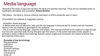 Media language
Examples of key terminology:
Representations
Institutions
Stereotype
Dominant ideology
Mise En scene
Convergence
Jump cut
●Semiotics-The study of signs and symbols, the literal and potential meanings. There are two identified orders of
signification,denotation and connotation. Roland Barthes
●Denotation - the literal or obvious meaning, description of what is physically seen or heard.
●Connotation- the potential or suggested meaning
Verbal/Non Verbal language
In Media areas such as television, radio and film the language is delivered and its context used are important
factors in the way meaning is generated for the audience.
This is in terms of body language : Gestures and actions. The meaning received by the audience is seen through
how the actor uses their body. During Television and Film what is on the screen has been chosen specific to
generate a series of effects and meanings. Specific camera angles and movements are chosen to tell the story
and meaning of that scene.
 