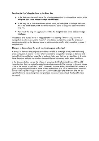 Deriving the Firm’s Supply Curve in the Short Run
• In the short run, the supply curve for a business operating in a competitive market is the
marginal cost curve above average variable cost.
• In the long run, a firm must make a normal profit, so when price = average total cost,
this is the break-even point. It will therefore shut down at any price below this in the
long run.
• As a result the long run supply curve will be the marginal cost curve above average
total cost.
The concept of a ‘supply curve’ is inappropriate when dealing with monopoly because a
monopoly is a price-maker, not a “passive” price-taker, and can thus select the price and
output combination on the demand curve so as to maximise profits where marginal revenue =
marginal cost.
Changes in demand and the profit maximising price and output
A change in demand and/or production costs will lead to a change in the profit maximising
price and output. In exams you may often be asked to analyse how changes in demand and
costs affect the equilibrium output for a business. Make sure that you are confident in drawing
these diagrams and you can produce them quickly and accurately under exam conditions.
In the diagram below we see the effects of an outward shift of demand from AR1 to AR2
(assuming that short run costs of production remain unchanged). The increase in demand causes
a rise in the market price from P1 to P2 (consumers are now willing and able to buy more at a
given price perhaps because of a rise in their real incomes or a fall in interest rates which has
increased their purchasing power) and an expansion of supply (the shift in AR and MR is a
signal to firms to move along their marginal cost curve and raise output). Total profits have
increased.
 