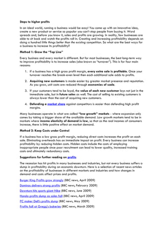 Steps to higher profits
In an ideal world, running a business would be easy! You come up with an innovative idea,
create a new product or service so popular you can’t stop people from buying it. Word
spreads and, before you know it, sales and profits are growing. In reality, few businesses are
able to sit back and watch the profits roll in. Creating and increasing profitability depends on
doing a hundred little things better than the existing competition. So what are the best ways for
a business to increase its profitability?
Method 1: Grow the “Top Line”
Every business and every market is different. But for most businesses, the best long-term way
to improve profitability is to increase sales (also known as “turnover”). This is for four main
reasons:
1. If a business has a high gross profit margin, every extra sale is profitable. Once your
turnover reaches the break-even level then each additional sale adds to profits.
2. Acquiring new customers is made easier by greater market presence and reputation.
As you grow, unit costs are reduced through economies of scale.
3. If your customers tend to be loyal, the value of each new customer lays not just in the
immediate sale, but in future sales as well. The cost of selling to existing customers is
always lower than the cost of acquiring new customers.
4. Defending a market share against competitors is easier than defending high profit
margins.
Many businesses operate in what are called “low growth” markets - where expansion only
comes by taking a bigger share of the available demand. Low growth markets tend to be in
markets where income elasticity of demand is low, so that as the real incomes of consumers
increase, there is little positive effect on market demand.
Method 2: Keep Costs under Control
If a business has a low gross profit margin, reducing direct costs increases the profit on each
sale. Eliminating overheads has an immediate impact on profit. Every business can increase
profitability by reducing hidden costs. Hidden costs include the costs of employing
inappropriate people since poor recruitment can lead to lower quality, increased training
costs and ultimately redundancy costs.
Suggestions for further reading on profits
The recession has hit profits in many businesses and industries, but not every business suffers a
slump in profitability during an economic downturn. Here is a selection of recent news articles
on the profitability of businesses in different markets and industries and how changes in
demand and costs affect prices and profits.
Burger King Profits grow strongly (BBC news, April 2009)
Dominos delivers strong profits (BBC news, February 2009)
Downturn hits sports giant Nike (BBC news, June 2009)
Honda profits slump as sales fall (BBC news, April 2009)
PC maker Dell’s profits slump (BBC news, May 2009)
Profits fall at Gregg’s bakeries (BBC news, March 2009)
 