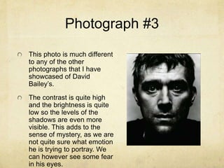 Photograph #3
This photo is much different
to any of the other
photographs that I have
showcased of David
Bailey’s.
The contrast is quite high
and the brightness is quite
low so the levels of the
shadows are even more
visible. This adds to the
sense of mystery, as we are
not quite sure what emotion
he is trying to portray. We
can however see some fear
in his eyes.
 