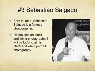 #3 Sebastiào Salgado
Born in 1944, Sebastiao
Salgado is a famous
photographer.
He focuses on black
and white photography. I
will be looking at his
black and white portrait
photography.
 