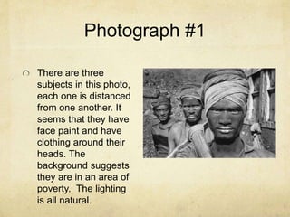 Photograph #1
There are three
subjects in this photo,
each one is distanced
from one another. It
seems that they have
face paint and have
clothing around their
heads. The
background suggests
they are in an area of
poverty. The lighting
is all natural.
 