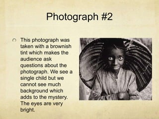 Photograph #2
This photograph was
taken with a brownish
tint which makes the
audience ask
questions about the
photograph. We see a
single child but we
cannot see much
background which
adds to the mystery.
The eyes are very
bright.
 