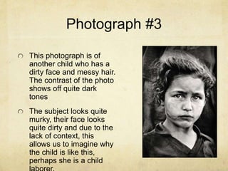 Photograph #3
This photograph is of
another child who has a
dirty face and messy hair.
The contrast of the photo
shows off quite dark
tones
The subject looks quite
murky, their face looks
quite dirty and due to the
lack of context, this
allows us to imagine why
the child is like this,
perhaps she is a child
 