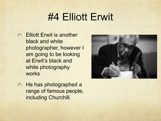 #4 Elliott Erwit
Elliott Erwit is another
black and white
photographer, however I
am going to be looking
at Erwit’s black and
white photography
works
He has photographed a
range of famous people,
including Churchill.
 