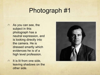 Photograph #1
As you can see, the
subject in this
photograph has a
neutral expression, and
is looking directly into
the camera. He is
dressed smartly which
evidences he is of a
high level profession.
It is lit from one side,
leaving shadows on the
other side.
 