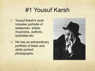 #1 Yousuf Karsh
Yousuf Karsh’s work
includes portraits of
statesmen, artists,
musicians, authors,
scientists etc.
He has an extraordinary
portfolio of black and
white portrait
photographs.
 