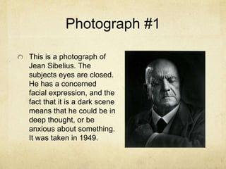 Photograph #1
This is a photograph of
Jean Sibelius. The
subjects eyes are closed.
He has a concerned
facial expression, and the
fact that it is a dark scene
means that he could be in
deep thought, or be
anxious about something.
It was taken in 1949.
 