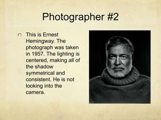 Photographer #2
This is Ernest
Hemingway. The
photograph was taken
in 1957. The lighting is
centered, making all of
the shadow
symmetrical and
consistent. He is not
looking into the
camera.
 