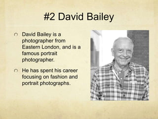 #2 David Bailey
David Bailey is a
photographer from
Eastern London, and is a
famous portrait
photographer.
He has spent his career
focusing on fashion and
portrait photographs.
 
