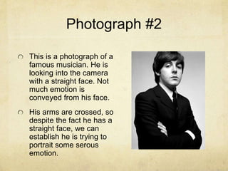Photograph #2
This is a photograph of a
famous musician. He is
looking into the camera
with a straight face. Not
much emotion is
conveyed from his face.
His arms are crossed, so
despite the fact he has a
straight face, we can
establish he is trying to
portrait some serous
emotion.
 